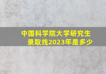 中国科学院大学研究生录取线2023年是多少