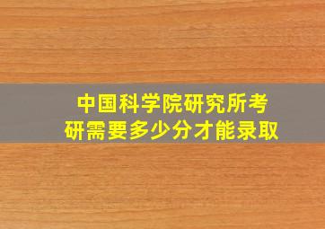 中国科学院研究所考研需要多少分才能录取