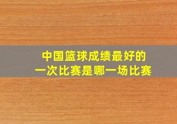 中国篮球成绩最好的一次比赛是哪一场比赛