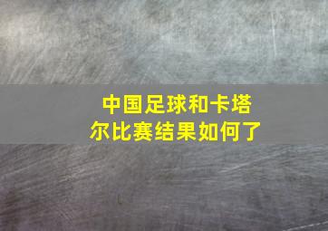 中国足球和卡塔尔比赛结果如何了