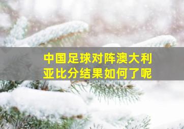 中国足球对阵澳大利亚比分结果如何了呢