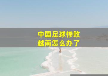 中国足球惨败越南怎么办了