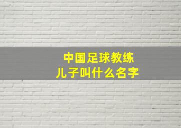 中国足球教练儿子叫什么名字