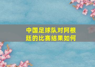 中国足球队对阿根廷的比赛结果如何