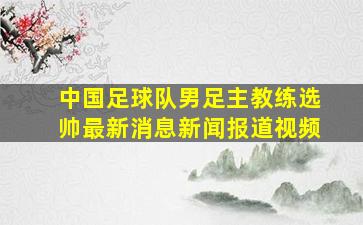 中国足球队男足主教练选帅最新消息新闻报道视频