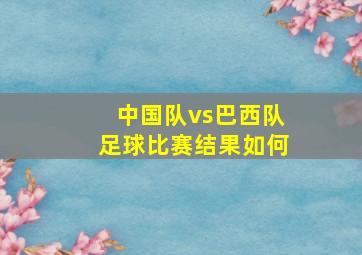 中国队vs巴西队足球比赛结果如何