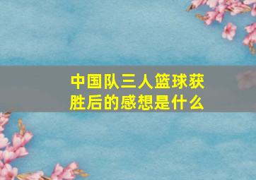 中国队三人篮球获胜后的感想是什么