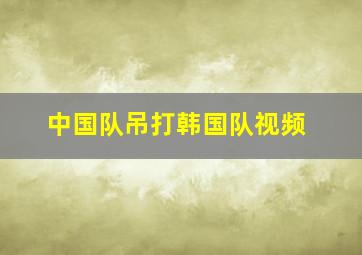 中国队吊打韩国队视频