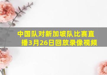 中国队对新加坡队比赛直播3月26日回放录像视频