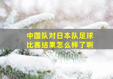 中国队对日本队足球比赛结果怎么样了啊