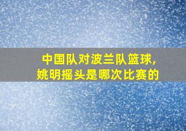 中国队对波兰队篮球,姚明摇头是哪次比赛的