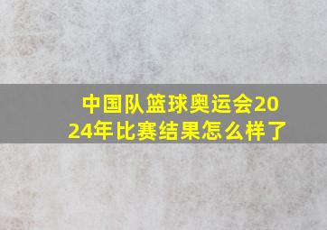 中国队篮球奥运会2024年比赛结果怎么样了