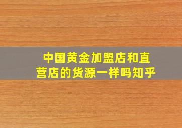 中国黄金加盟店和直营店的货源一样吗知乎