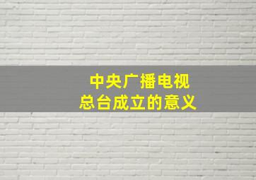 中央广播电视总台成立的意义