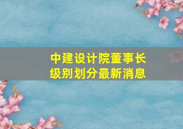 中建设计院董事长级别划分最新消息