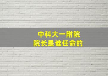 中科大一附院院长是谁任命的