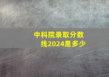 中科院录取分数线2024是多少