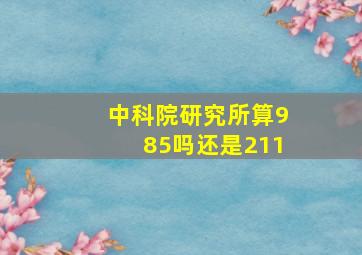 中科院研究所算985吗还是211