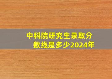 中科院研究生录取分数线是多少2024年