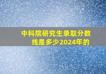 中科院研究生录取分数线是多少2024年的