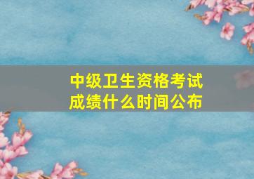 中级卫生资格考试成绩什么时间公布