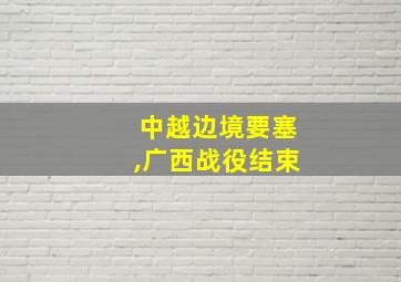 中越边境要塞,广西战役结束