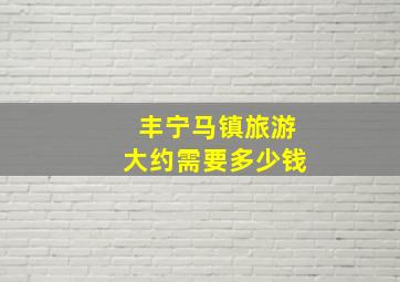 丰宁马镇旅游大约需要多少钱