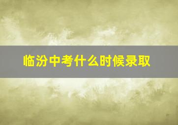 临汾中考什么时候录取