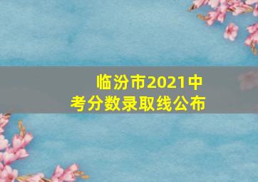 临汾市2021中考分数录取线公布