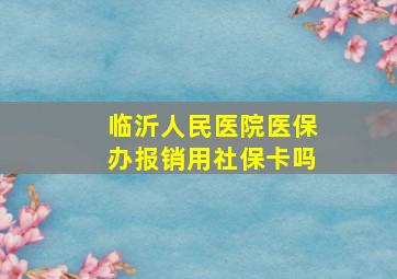 临沂人民医院医保办报销用社保卡吗