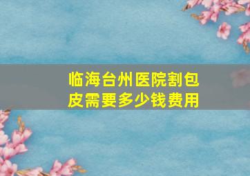 临海台州医院割包皮需要多少钱费用