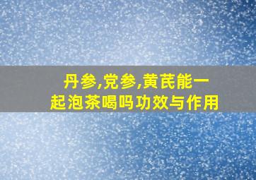 丹参,党参,黄芪能一起泡茶喝吗功效与作用