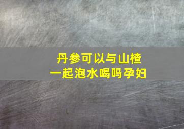 丹参可以与山楂一起泡水喝吗孕妇