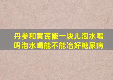 丹参和黄芪能一块儿泡水喝吗泡水喝能不能冶好糖尿病