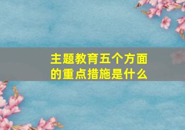 主题教育五个方面的重点措施是什么