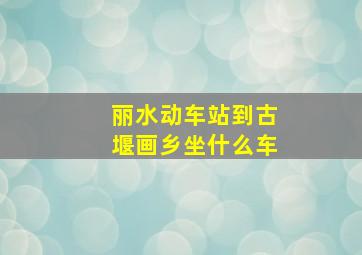 丽水动车站到古堰画乡坐什么车