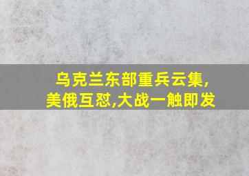 乌克兰东部重兵云集,美俄互怼,大战一触即发