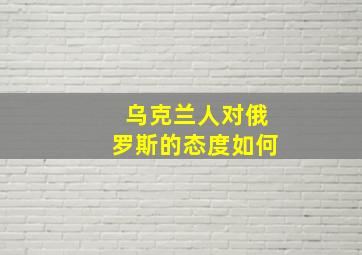 乌克兰人对俄罗斯的态度如何