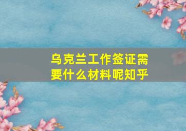 乌克兰工作签证需要什么材料呢知乎