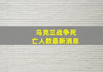 乌克兰战争死亡人数最新消息