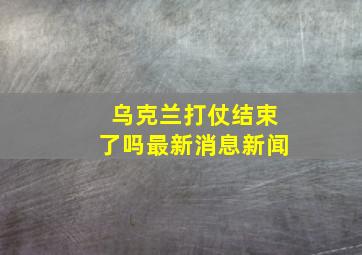 乌克兰打仗结束了吗最新消息新闻