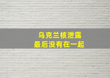 乌克兰核泄露最后没有在一起