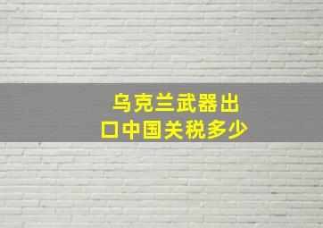 乌克兰武器出口中国关税多少