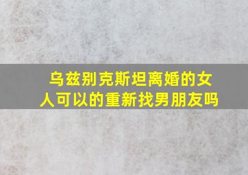 乌兹别克斯坦离婚的女人可以的重新找男朋友吗