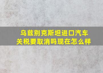 乌兹别克斯坦进口汽车关税要取消吗现在怎么样