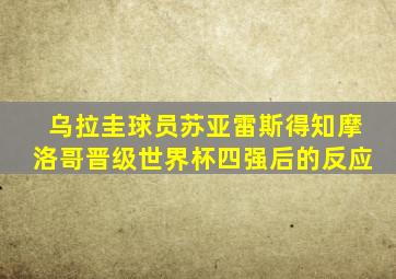 乌拉圭球员苏亚雷斯得知摩洛哥晋级世界杯四强后的反应