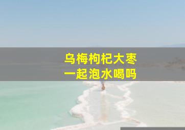 乌梅枸杞大枣一起泡水喝吗