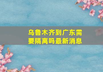 乌鲁木齐到广东需要隔离吗最新消息