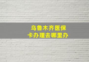 乌鲁木齐医保卡办理去哪里办