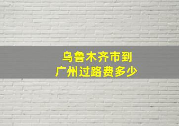 乌鲁木齐市到广州过路费多少